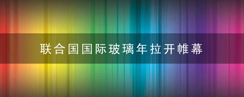 联合国国际玻璃年拉开帷幕 我国将举办系列科普活动